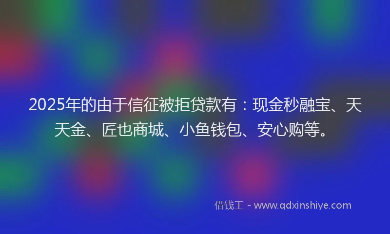 2025年的由于信征被拒贷款有：现金秒融宝、天天金、匠也商城、小鱼钱包、安心购等。