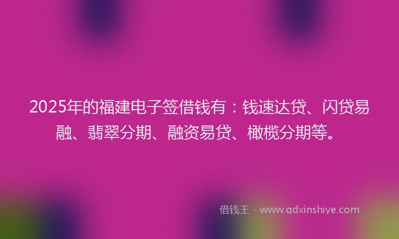 2025年的福建电子签借钱有：钱速达贷、闪贷易融、翡翠分期、融资易贷、橄榄分期等。