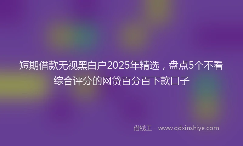 短期借款无视黑白户2025年精选，盘点5个不看综合评分的网贷百分百下款口子