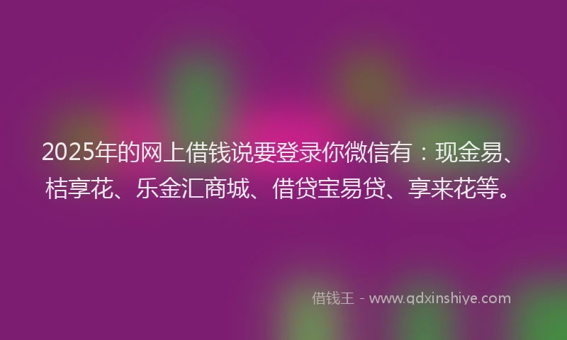 2025年的网上借钱说要登录你微信有：现金易、桔享花、乐金汇商城、借贷宝易贷、享来花等。