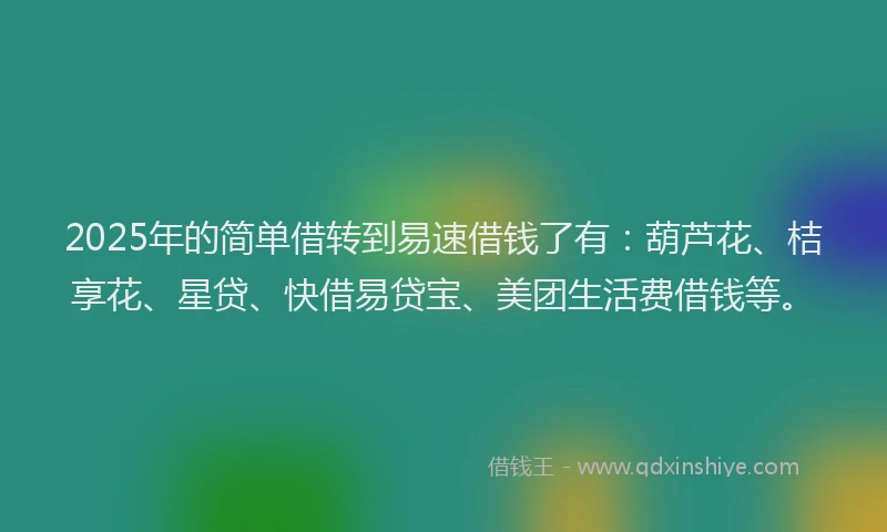 2025年的简单借转到易速借钱了有：葫芦花、桔享花、星贷、快借易贷宝、美团生活费借钱等。
