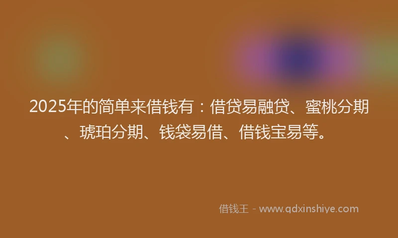 2025年的简单来借钱有：借贷易融贷、蜜桃分期、琥珀分期、钱袋易借、借钱宝易等。