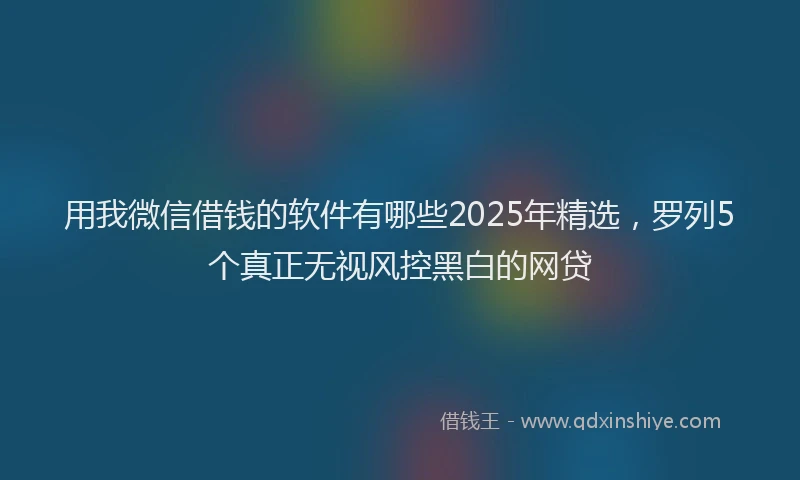 用我微信借钱的软件有哪些2025年精选，罗列5个真正无视风控黑白的网贷
