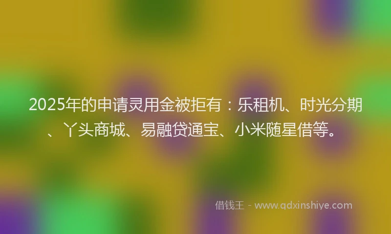 2025年的申请灵用金被拒有：乐租机、时光分期、丫头商城、易融贷通宝、小米随星借等。