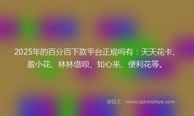 2025年的百分百下款平台正规吗有：天天花卡、盈小花、林林借呗、如心来、便利花等。