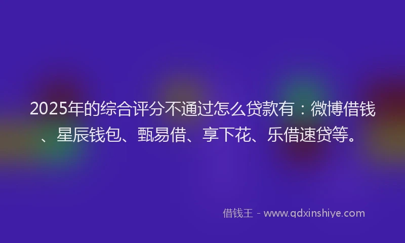 2025年的综合评分不通过怎么贷款有：微博借钱、星辰钱包、甄易借、享下花、乐借速贷等。