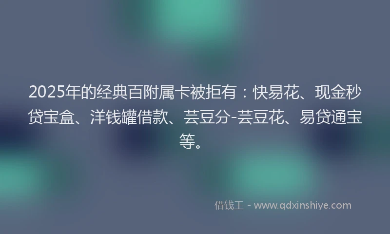 2025年的经典百附属卡被拒有：快易花、现金秒贷宝盒、洋钱罐借款、芸豆分-芸豆花、易贷通宝等。