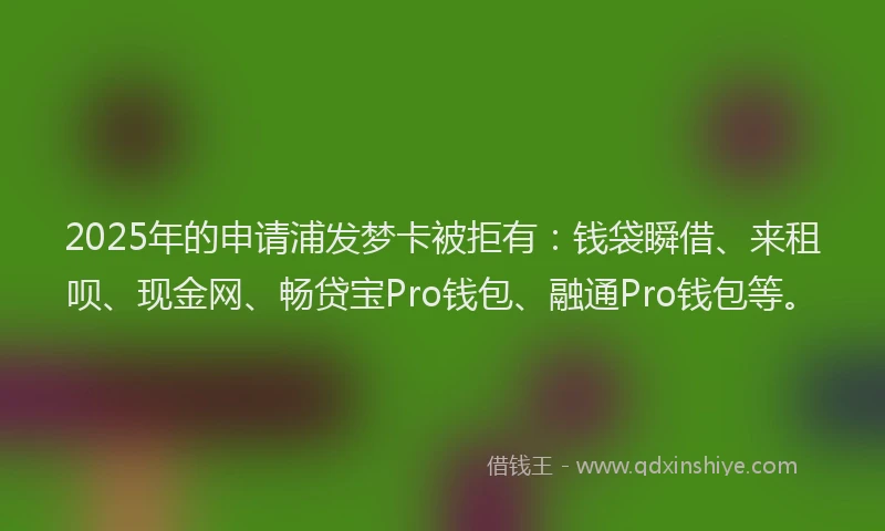 2025年的申请浦发梦卡被拒有：钱袋瞬借、来租呗、现金网、畅贷宝Pro钱包、融通Pro钱包等。