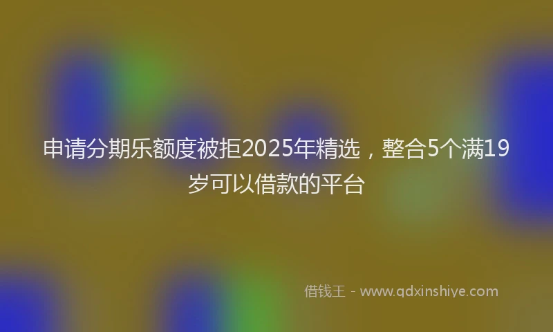 申请分期乐额度被拒2025年精选，整合5个满19岁可以借款的平台