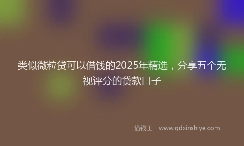 类似微粒贷可以借钱的2025年精选，分享五个无视评分的贷款口子