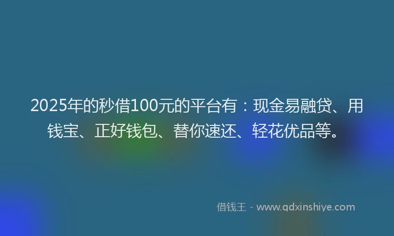 2025年的秒借100元的平台有：现金易融贷、用钱宝、正好钱包、替你速还、轻花优品等。