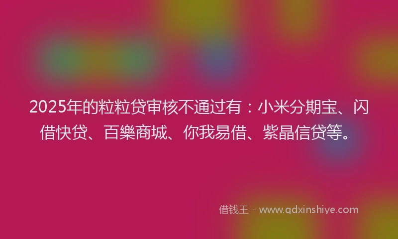 2025年的粒粒贷审核不通过有：小米分期宝、闪借快贷、百樂商城、你我易借、紫晶信贷等。