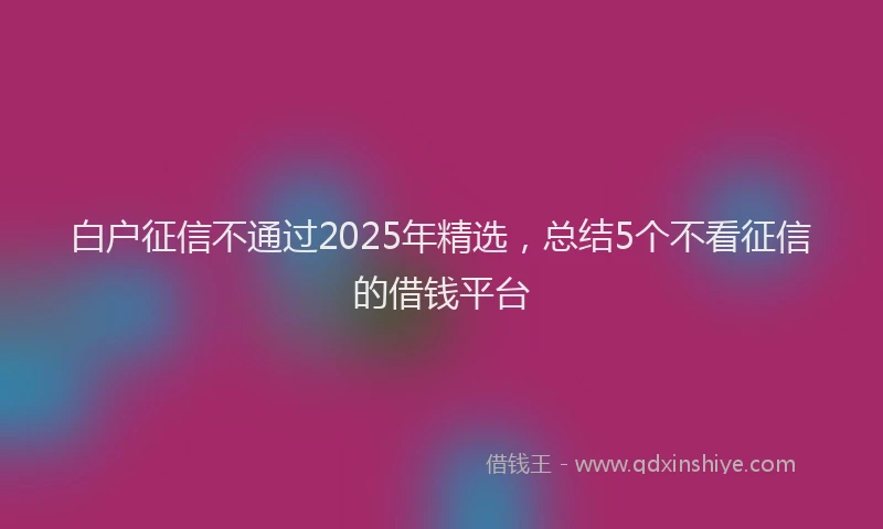 白户征信不通过2025年精选，总结5个不看征信的借钱平台