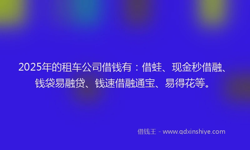 2025年的租车公司借钱有：借蛙、现金秒借融、钱袋易融贷、钱速借融通宝、易得花等。