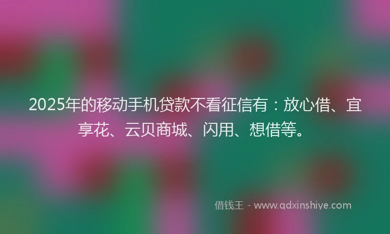 2025年的移动手机贷款不看征信有：放心借、宜享花、云贝商城、闪用、想借等。