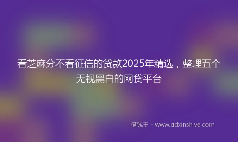 看芝麻分不看征信的贷款2025年精选，整理五个无视黑白的网贷平台