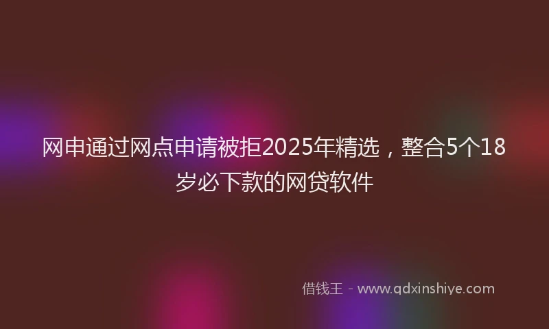 网申通过网点申请被拒2025年精选，整合5个18岁必下款的网贷软件