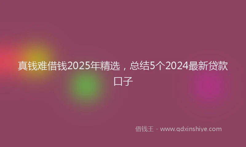 真钱难借钱2025年精选，总结5个2024最新贷款口子