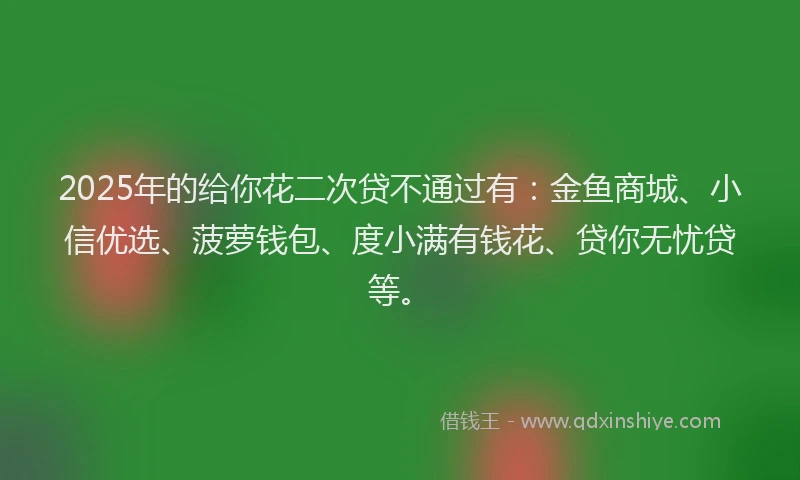 2025年的给你花二次贷不通过有：金鱼商城、小信优选、菠萝钱包、度小满有钱花、贷你无忧贷等。