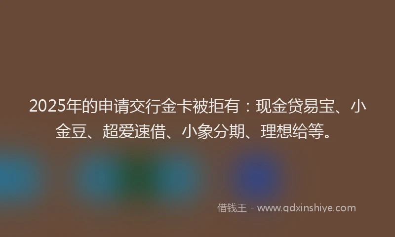 2025年的申请交行金卡被拒有：现金贷易宝、小金豆、超爱速借、小象分期、理想给等。