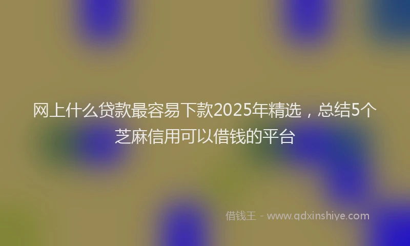 网上什么贷款最容易下款2025年精选，总结5个芝麻信用可以借钱的平台