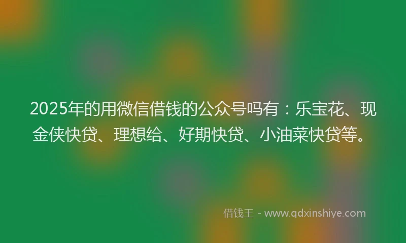 2025年的用微信借钱的公众号吗有：乐宝花、现金侠快贷、理想给、好期快贷、小油菜快贷等。