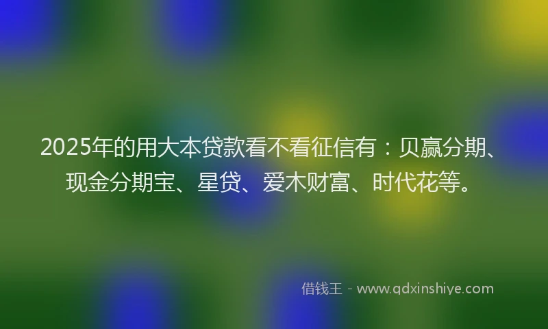 2025年的用大本贷款看不看征信有：贝赢分期、现金分期宝、星贷、爱木财富、时代花等。