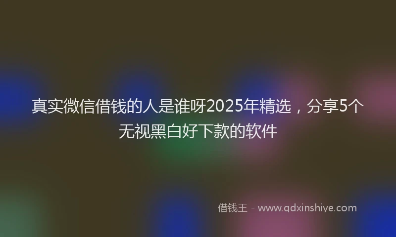 真实微信借钱的人是谁呀2025年精选，分享5个无视黑白好下款的软件