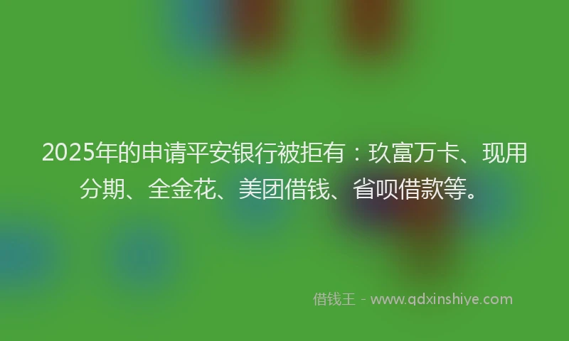 2025年的申请平安银行被拒有：玖富万卡、现用分期、全金花、美团借钱、省呗借款等。