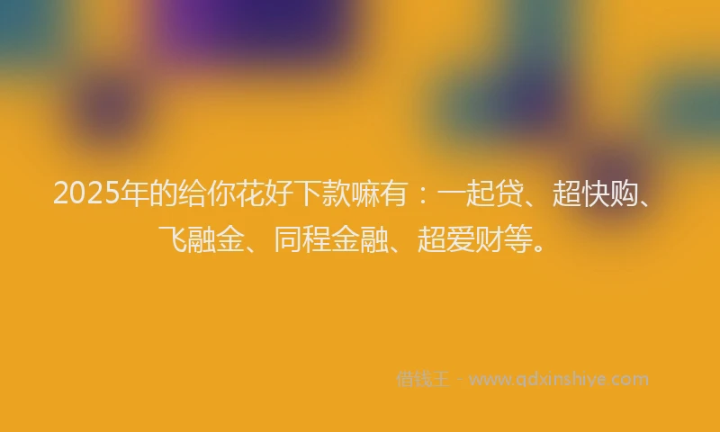 2025年的给你花好下款嘛有：一起贷、超快购、飞融金、同程金融、超爱财等。