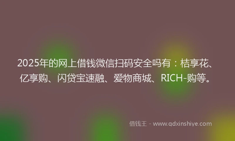 2025年的网上借钱微信扫码安全吗有：桔享花、亿享购、闪贷宝速融、爱物商城、RICH-购等。