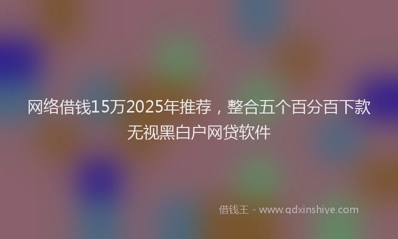 网络借钱15万2025年推荐，整合五个百分百下款无视黑白户网贷软件