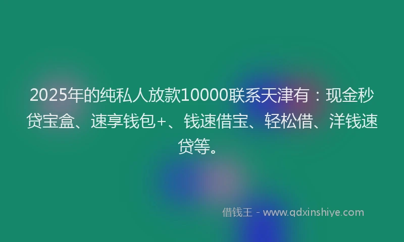 2025年的纯私人放款10000联系天津有：现金秒贷宝盒、速享钱包+、钱速借宝、轻松借、洋钱速贷等。