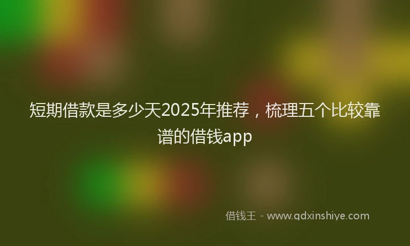 短期借款是多少天2025年推荐，梳理五个比较靠谱的借钱app