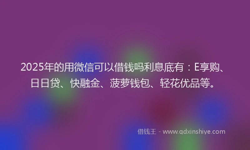 2025年的用微信可以借钱吗利息底有：E享购、日日贷、快融金、菠萝钱包、轻花优品等。
