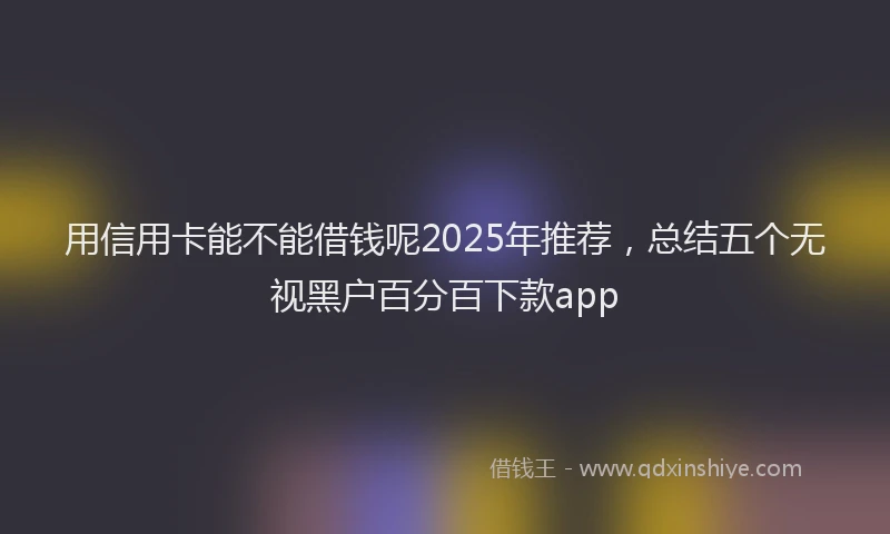 用信用卡能不能借钱呢2025年推荐，总结五个无视黑户百分百下款app