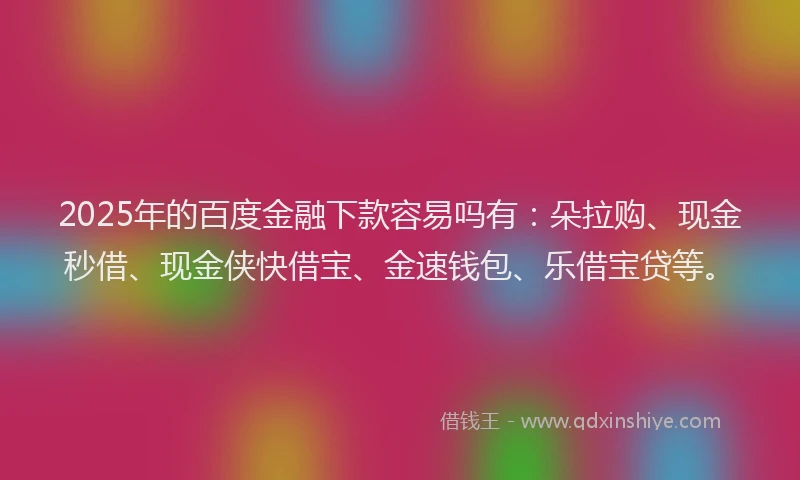 2025年的百度金融下款容易吗有：朵拉购、现金秒借、现金侠快借宝、金速钱包、乐借宝贷等。