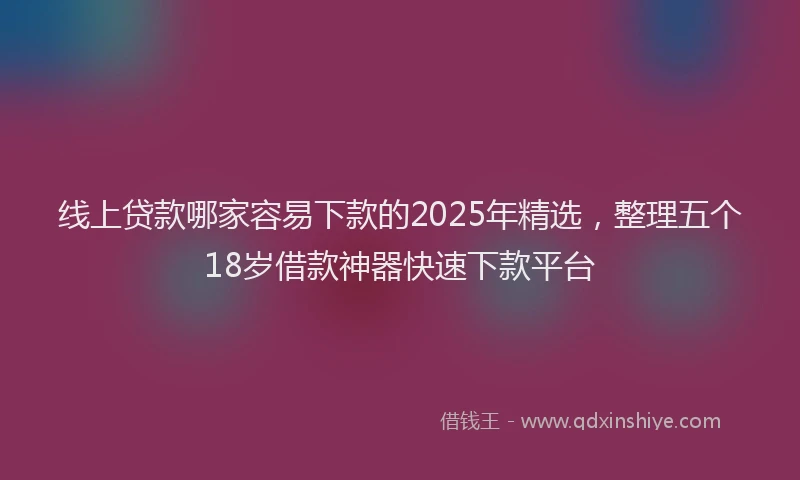 线上贷款哪家容易下款的2025年精选，整理五个18岁借款神器快速下款平台