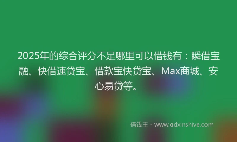 2025年的综合评分不足哪里可以借钱有：瞬借宝融、快借速贷宝、借款宝快贷宝、Max商城、安心易贷等。