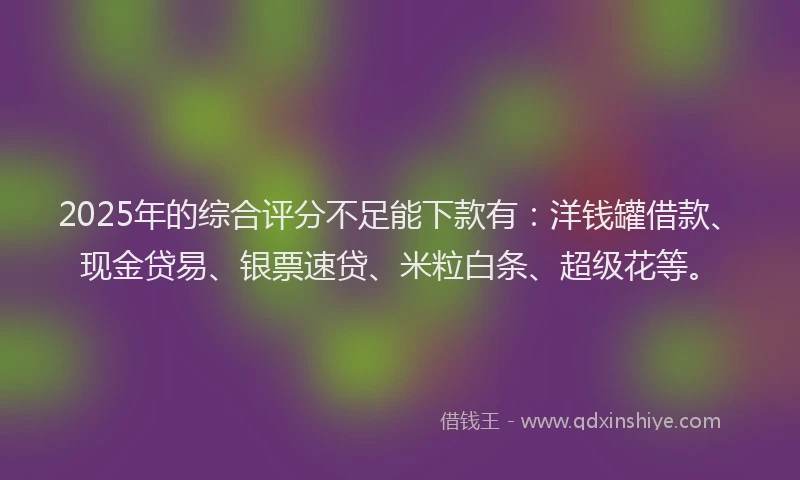 2025年的综合评分不足能下款有：洋钱罐借款、现金贷易、银票速贷、米粒白条、超级花等。