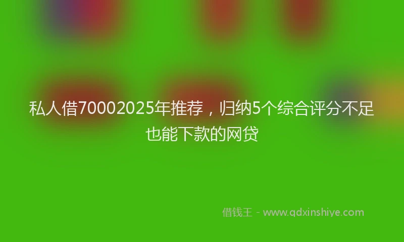 私人借70002025年推荐，归纳5个综合评分不足也能下款的网贷