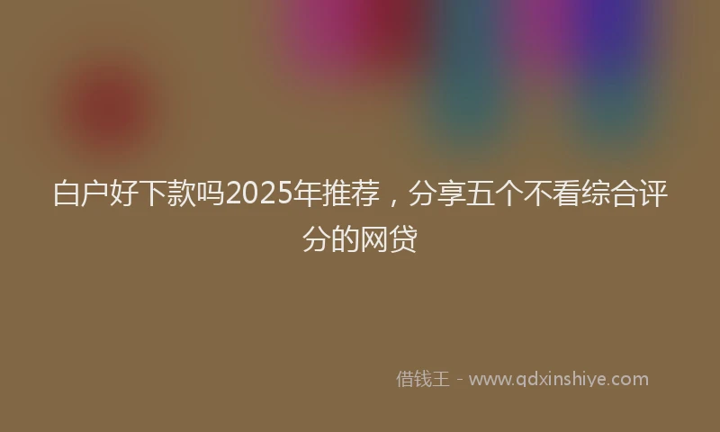 白户好下款吗2025年推荐，分享五个不看综合评分的网贷