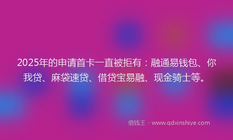2025年的申请首卡一直被拒有：融通易钱包、你我贷、麻袋速贷、借贷宝易融、现金骑士等。