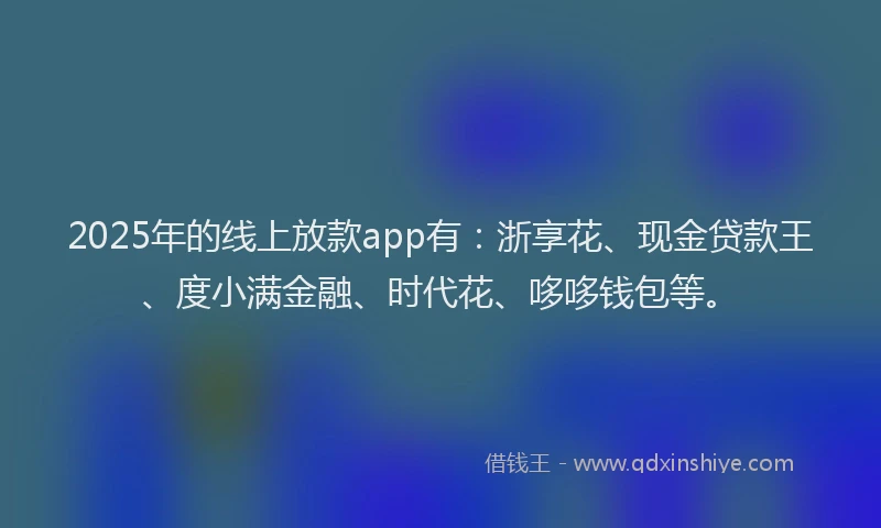2025年的线上放款app有：浙享花、现金贷款王、度小满金融、时代花、哆哆钱包等。
