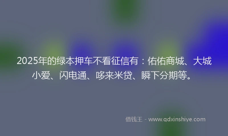 2025年的绿本押车不看征信有：佑佑商城、大城小爱、闪电通、哆来米贷、瞬下分期等。