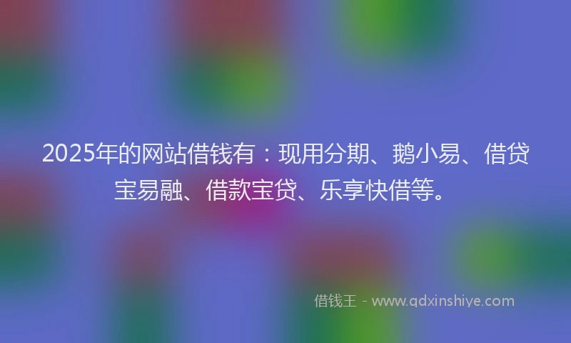 2025年的网站借钱有：现用分期、鹅小易、借贷宝易融、借款宝贷、乐享快借等。