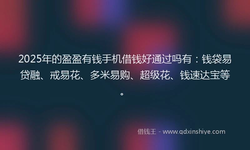 2025年的盈盈有钱手机借钱好通过吗有：钱袋易贷融、戒易花、多米易购、超级花、钱速达宝等。