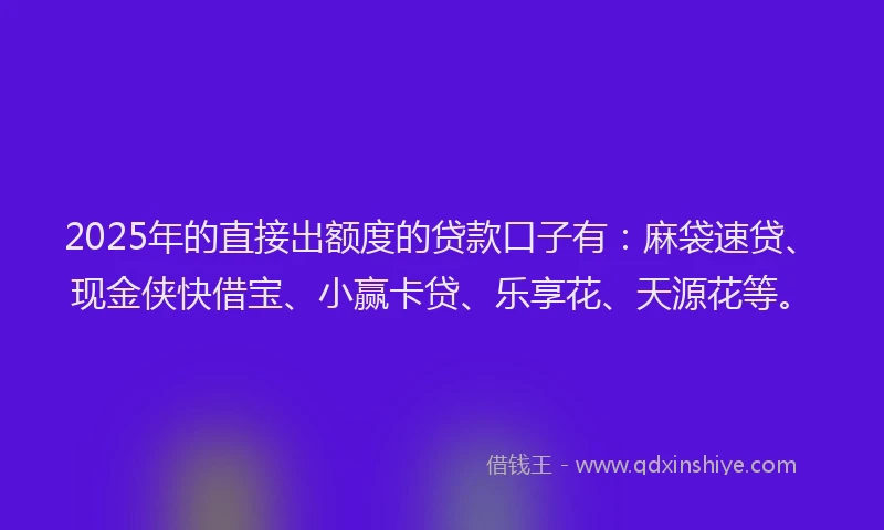 2025年的直接出额度的贷款口子有：麻袋速贷、现金侠快借宝、小赢卡贷、乐享花、天源花等。