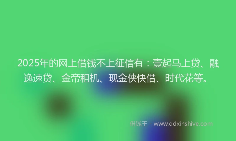 2025年的网上借钱不上征信有：壹起马上贷、融逸速贷、金帝租机、现金侠快借、时代花等。