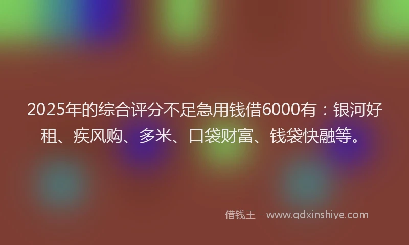 2025年的综合评分不足急用钱借6000有：银河好租、疾风购、多米、口袋财富、钱袋快融等。